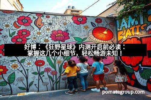 好博:《狂野星球》内测开启前必读:掌握这几个小细节,轻松畅游未知!